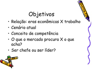 Objetivos Relação: eras econômicas X trabalho Cenário atual Conceito de competência O que o mercado procura X o que acha? Ser chefe ou ser líder? 