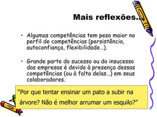 Mais reflexões... Algumas competências tem peso maior no perfil de competências (persistência, autoconfiança, flexibilidade…). Grande parte do sucesso ou do insucesso das empresas é devido à presença dessas competências (ou à falta delas…) em seus colaboradores. “ Por que tentar ensinar um pato a subir na árvore? Não é melhor arrumar um esquilo?” 