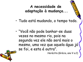 Tudo está mudando, o tempo todo. “ Você não pode banhar-se duas vezes no mesmo rio, pois na segunda vez ele não será mais o mesmo, uma vez que aquela água já se foi, e esta é outra”. Heráclito (Grécia, ano V a.C) A necessidade de  adaptação à mudança... 