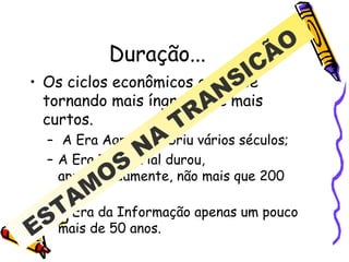 Duração... Os ciclos econômicos estão se tornando mais íngremes e mais curtos. A Era Agrária cobriu vários séculos; A Era Industrial durou, aproximadamente, não mais que 200 anos; A Era da Informação apenas um pouco mais de 50 anos.  ESTAMOS NA TRANSICÃO 