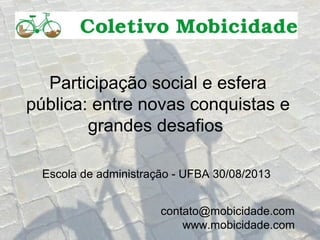 Participação social e esfera
pública: entre novas conquistas e
grandes desafios
Escola de administração - UFBA 30/08/2013
contato@mobicidade.com
www.mobicidade.com
 