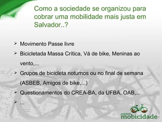 Como a sociedade se organizou para
cobrar uma mobilidade mais justa em
Salvador..?
 Movimento Passe livre
 Bicicletada Massa Crítica, Vá de bike, Meninas ao
vento,...
 Grupos de bicicleta noturnos ou no final de semana
(ASBEB, Amigos de bike,...)
 Questionamentos do CREA-BA, da UFBA, OAB,...
 ...
 
