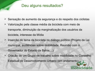 Deu alguns resultados?
 Sensação de aumento da segurança e do respeito dos ciclistas
 Valorização pela classe média da bicicleta com meio de
transporte, diminuição da marginalização dos usuários da
bicicleta, interesse da Mídia
 Inserção do tema da bicicleta no diálogo político (Projeto de Lei
municipal, audiências sobre mobilidade, Reunião com o
Governador do Estado da Bahia,...)
 Criação de um Grupo de trabalho sobre mobilidade no Conselho
Estadual de Desenvolvimento Urbano (em andamento)
 