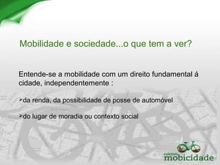 Mobilidade e sociedade...o que tem a ver?
Entende-se a mobilidade com um direito fundamental á
cidade, independentemente :
da renda, da possibilidade de posse de automóvel
do lugar de moradia ou contexto social
 