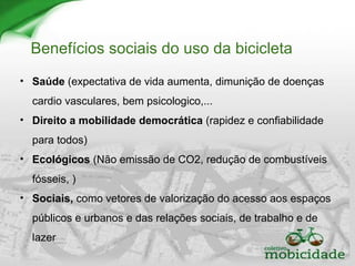 Benefícios sociais do uso da bicicleta
• Saúde (expectativa de vida aumenta, dimunição de doenças
cardio vasculares, bem psicologico,...
• Direito a mobilidade democrática (rapidez e confiabilidade
para todos)
• Ecológicos (Não emissão de CO2, redução de combustíveis
fósseis, )
• Sociais, como vetores de valorização do acesso aos espaços
públicos e urbanos e das relações sociais, de trabalho e de
lazer
 