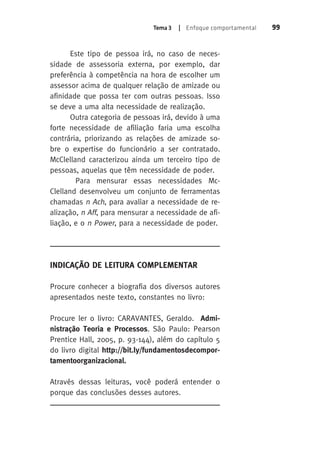 Tema 3 | Enfoque comportamental 99 
Este tipo de pessoa irá, no caso de neces-sidade 
de assessoria externa, por exemplo, dar 
preferência à competência na hora de escolher um 
assessor acima de qualquer relação de amizade ou 
afinidade que possa ter com outras pessoas. Isso 
se deve a uma alta necessidade de realização. 
Outra categoria de pessoas irá, devido à uma 
forte necessidade de afiliação faria uma escolha 
contrária, priorizando as relações de amizade so-bre 
o expertise do funcionário a ser contratado. 
McClelland caracterizou ainda um terceiro tipo de 
pessoas, aquelas que têm necessidade de poder. 
Para mensurar essas necessidades Mc- 
Clelland desenvolveu um conjunto de ferramentas 
chamadas n Ach, para avaliar a necessidade de re-alização, 
n Aff, para mensurar a necessidade de afi-liação, 
e o n Power, para a necessidade de poder. 
Indicação de Leitura Complementar 
Procure conhecer a biografia dos diversos autores 
apresentados neste texto, constantes no livro: 
Procure ler o livro: CARAVANTES, Geraldo. Admi-nistração 
Teoria e Processos. São Paulo: Pearson 
Prentice Hall, 2005, p. 93-144), além do capítulo 5 
do livro digital http://bit.ly/fundamentosdecompor-tamentoorganizacional. 
Através dessas leituras, você poderá entender o 
porque das conclusões desses autores. 
 