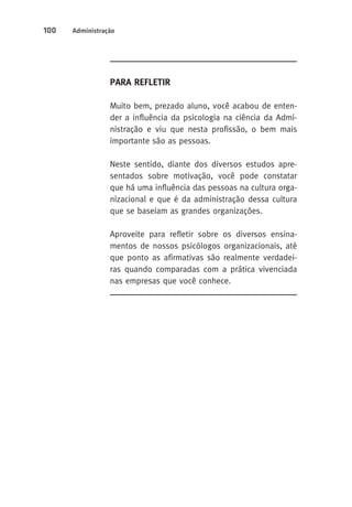 100 Administração 
Para Refletir 
Muito bem, prezado aluno, você acabou de enten-der 
a influência da psicologia na ciência da Admi-nistração 
e viu que nesta profissão, o bem mais 
importante são as pessoas. 
Neste sentido, diante dos diversos estudos apre-sentados 
sobre motivação, você pode constatar 
que há uma influência das pessoas na cultura orga-nizacional 
e que é da administração dessa cultura 
que se baseiam as grandes organizações. 
Aproveite para refletir sobre os diversos ensina-mentos 
de nossos psicólogos organizacionais, até 
que ponto as afirmativas são realmente verdadei-ras 
quando comparadas com a prática vivenciada 
nas empresas que você conhece. 
 