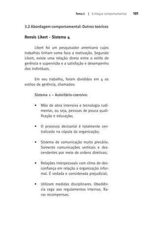 Tema 3 | Enfoque comportamental 101 
3.2 Abordagem comportamental: Outros teóricos 
Rensis Likert - Sistema 4 
Likert foi um pesquisador americano cujos 
trabalhos tinham como foco a motivação. Segundo 
Likert, existe uma relação direta entre o estilo de 
gerência e supervisão e a satisfação e desempenho 
dos indivíduos. 
Em seu trabalho, foram divididos em 4 os 
estilos de gerência, chamados: 
Sistema 1 – Autoritário-coersivo: 
• Mão de obra intensiva e tecnologia rudi-mentar, 
ou seja, pessoas de pouca quali-ficação 
e educação; 
• O processo decisorial é totalmente cen-tralizado 
na cúpula da organização; 
• Sistema de comunicação muito precário. 
Somente comunicações verticais e des-cendentes 
por meio de ordens diretivas; 
• Relações interpessoais com clima de des-confiança 
em relação a organização infor-mal. 
É vedada e considerada prejudicial; 
• Utilizam medidas disciplinares. Obediên-cia 
cega aos regulamentos internos. Ra-ras 
recompensas. 
 