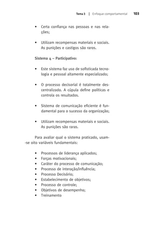 Tema 3 | Enfoque comportamental 103 
• Certa confiança nas pessoas e nas rela-ções; 
• Utilizam recompensas materiais e sociais. 
As punições e castigos são raros. 
Sistema 4 – Participativo: 
• Este sistema faz uso de sofisticada tecno-logia 
e pessoal altamente especializado; 
• O processo decisorial é totalmente des-centralizado. 
A cúpula define políticas e 
controla os resultados. 
• Sistema de comunicação eficiente é fun-damental 
para o sucesso da organização; 
• Utilizam recompensas materiais e sociais. 
As punições são raras. 
Para avaliar qual o sistema praticado, usam- 
-se oito variáveis fundamentais: 
• Processos de liderança aplicados; 
• Forças motivacionais; 
• Caráter do processo de comunicação; 
• Processo de interação/influência; 
• Processo Decisório; 
• Estabelecimento de objetivos; 
• Processo de controle; 
• Objetivos de desempenho; 
• Treinamento 
 