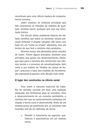 Tema 3 | Enfoque comportamental 105 
conceituais para uma ciência madura do comporta-mento 
humano. 
Lewin analisou os atributos principais que 
irão caracterizar os métodos de trabalho de qual-quer 
cientista social, qualquer que seja sua orien-tação 
teórica. 
Ele discute vários problemas básicos do mé-todo 
cientifico que todos os cientistas sociais pre-cisam 
enfrentar e propõe soluções não tanto com 
base em um “certo ou errado” absolutos, mas em 
termos do que fará o cientista mais produtivo. 
Diversos temas são abordados pelos estudos 
de Lewin. Porem alguns princípios norteiam seus 
princípios que guiam seu desenvolvimento. Desta-que 
aqui para a natureza dos constructos nas ciên-cias 
sociais e o processo de conceitualização, bem 
como a seu modelo de “Análise do campo de for-ças”, 
precursor e base dos modelos de transforma-ção 
planejada propostos uma década mais tarde. 
O lugar dos constructos na ciência social 
Para Lewin a natureza essencial do traba-lho 
do cientista consiste em fazer uma tradução 
adequada dos fenômenos para os conceitos. Para 
o desenvolvimento de um conceito satisfatório, o 
cientista tem que ser particularmente cuidadoso em 
relação a forma como é desenvolvido. Antes de um 
sistema possa ser totalmente útil, os conceitos nele 
inseridos tem de ser definidos de forma: 
1. Permitir o tratamento de aspectos qua-litativos 
e quantitativos em um sistema 
único; 
 