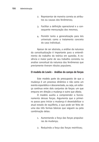 106 Administração 
2. Representar de maneira correta os atribu-tos 
ou causas dos fenômenos; 
3. Facilitar a definição operacional e a con-sequente 
mensuração dos mesmos; 
4. Permitir tanto a generalização para leis 
universais como o tratamento concreto 
do caso individual. 
Apesar de ser abstrata, a análise da natureza 
da conceitualização é importante para o entendi-mento 
do trabalho do teórico em questão. A es-sência 
e maior parte de seu trabalho consistiu na 
analise conceitual da natureza dos fenômenos que 
previamente tiveram rótulos populares. 
O modelo de Lewin - Análise do campo de forças 
Este modelo parte do pressuposto de que a 
mudança é um processo dinâmico e não como um 
evento esporádico e desconectado, ou seja, um esfor-ço 
continuo entre dois conjuntos de forças: um que 
empurra em direção a mudança e outro que afasta. 
O modelo auxilia a compreender o funcio-namento 
dessas forças. Argumenta que o primei-ro 
passo para iniciar a mudança é desestabilizar o 
atual estado de equilíbrio, o que pode ser feito de 
uma das três formas básicas que seguem ou pela 
combinação delas: 
1. Aumentando a força das forças propulso-ras 
da mudança; 
2. Reduzindo a força das forças restritivas; 
 