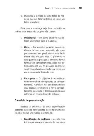 Tema 3 | Enfoque comportamental 107 
3. Mudando a direção de uma força de ma-neira 
que um fator restritivo se torne um 
fator propulsor. 
Para que a mudança seja bem sucedida o 
teórico aqui estudado propõe três passos: 
1. Descongelar – tem como objetivo estabe-lecer 
um motivo para a mudança. 
2. Mover – Por envolver pessoas no apren-dizado 
de um novo repertório de com-portamentos, 
em geral isso é mais facil-mente 
dito do que feito. O problema é 
que quando as pessoas já tem uma forma 
familiar de comportamento, pode ser di-fícil 
abandoná-las. As pessoas podem se 
sentir incentivadas a mudar ao verem os 
outros aos redor fazendo isso. 
3. Recongelar - O objetivo é estabelecer 
como normal um novo padrão de compor-tamento. 
Consiste no condicionamento 
das pessoas premiando o novo compor-tamento 
desejado e desencorajando-as a 
retornar ao comportamento anterior. 
O modelo de pesquisa-ação 
Destaca a existência de uma especificação 
bastante clara do novo padrão de comportamento 
exigido. Segue um esboço do método: 
• Identificação do problema – o ciclo tem 
inicio quando o proponente da mudança 
 