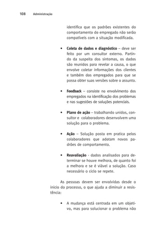 108 Administração 
identifica que os padrões existentes do 
comportamento do empregado não serão 
compatíveis com a situação modificada. 
• Coleta de dados e diagnóstico – deve ser 
feito por um consultor externo. Partin-do 
da suspeita dos sintomas, os dados 
são reunidos para revelar a causa, o que 
envolve coletar informações dos clientes 
e também dos empregados para que se 
possa obter suas versões sobre o assunto. 
• Feedback – consiste no envolvimento dos 
empregados na identificação dos problemas 
e nas sugestões de soluções potenciais. 
• Plano de ação – trabalhando unidos, con-sultor 
e colaboradores desenvolvem uma 
solução para o problema. 
• Ação – Solução posta em pratica pelos 
colaboradores que adotam novos pa-drões 
de comportamento. 
• Reavaliação - dados analisados para de-terminar 
se houve melhora, de quanto foi 
a melhora e se é viável a solução. Caso 
necessário o ciclo se repete. 
As pessoas devem ser envolvidas desde o 
inicio do processo, o que ajuda a diminuir a resis-tência: 
• A mudança está centrada em um objeti-vo, 
mas para solucionar o problema não 
 