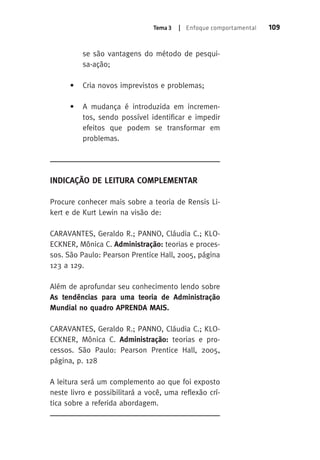 Tema 3 | Enfoque comportamental 109 
se são vantagens do método de pesqui-sa- 
ação; 
• Cria novos imprevistos e problemas; 
• A mudança é introduzida em incremen-tos, 
sendo possível identificar e impedir 
efeitos que podem se transformar em 
problemas. 
Indicação de Leitura Complementar 
Procure conhecer mais sobre a teoria de Rensis Li-kert 
e de Kurt Lewin na visão de: 
CARAVANTES, Geraldo R.; PANNO, Cláudia C.; KLO-ECKNER, 
Mônica C. Administração: teorias e proces-sos. 
São Paulo: Pearson Prentice Hall, 2005, página 
123 a 129. 
Além de aprofundar seu conhecimento lendo sobre 
As tendências para uma teoria de Administração 
Mundial no quadro APRENDA MAIS. 
CARAVANTES, Geraldo R.; PANNO, Cláudia C.; KLO-ECKNER, 
Mônica C. Administração: teorias e pro-cessos. 
São Paulo: Pearson Prentice Hall, 2005, 
página, p. 128 
A leitura será um complemento ao que foi exposto 
neste livro e possibilitará a você, uma reflexão crí-tica 
sobre a referida abordagem. 
 