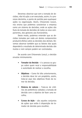 Tema 3 | Enfoque comportamental 111 
Devemos observar que sem a tomada de de-cisões, 
não há ação a ser executada, assim, é o pro-cesso 
decisório, o ponto de partida para quaisquer 
ações na organização. Assim, Chiavenato (2007), 
nos ensina que podemos caracterizar a empresa 
como um sistema de decisões, onde as ações são 
fruto da tomada de decisões de todos os seus com-ponentes, 
dos gestores aos funcionários. 
Deste modo, podemos entender que as de-cisões 
tomadas por cada um destes componentes 
produzirá efeitos sobre as decisões dos demais. De-vemos 
observar também que os fatores dos quais 
dependerá o resultado de determinada decisão são 
muitos e nem sempre podem ser controlados. 
De acordo com Chiavenato (2007), a decisão 
envolve minimamente: 
• Tomador da Decisão – é a pessoa ou gru-po 
sobre quem recai a responsabilidade 
e autoridade de realizar a escolha; 
• Objetivos – Como foi dito anteriormente, 
a decisão deve ter um propósito, assim, 
trata-se aqui dos objetivos finais do to-mar 
da decisão; 
• Sistema de valores – Trata-se de crité-rios 
de preferência voltados a tomada de 
decisão com o objetivo de fazer uma es-colha; 
• Cursos de Ação – são aqueles conjuntos 
de ações que estão à disposição do to-mador 
de decisão para escolher; 
 