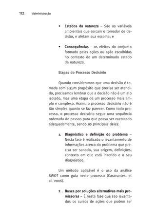 112 Administração 
• Estados da natureza – São as variáveis 
ambientais que cercam o tomador de de-cisão, 
e afetam sua escolha; e 
• Consequências – os efeitos do conjunto 
formado pelas ações ou ação escolhidas 
no contexto de um determinado estado 
da natureza. 
Etapas do Processo Decisório 
Quando consideramos que uma decisão é to-mada 
com algum propósito que precisa ser atendi-do, 
precisamos lembrar que a decisão não é um ato 
isolado, mas uma etapa de um processo mais am-plo 
e complexo. Assim, o processo decisório não é 
tão simples quanto se faz parecer. Como todo pro-cesso, 
o processo decisório segue uma sequência 
ordenada de passos para que possa ser executado 
adequadamente, sendo os principais deles: 
1. D iagnóstico e definição do problema – 
Nesta fase é realizado o levantamento de 
informações acerca do problema que pre-cisa 
ser sanado, sua origem, definições, 
contexto em que está inserido e o seu 
diagnóstico. 
Um método aplicável é o uso da análise 
SWOT como guia neste processo (Caravantes, et 
al. 2006). 
2 . Busca por soluções alternativas mais pro-missoras 
– É nesta fase que são levanta-dos 
os cursos de ações que podem ser 
 