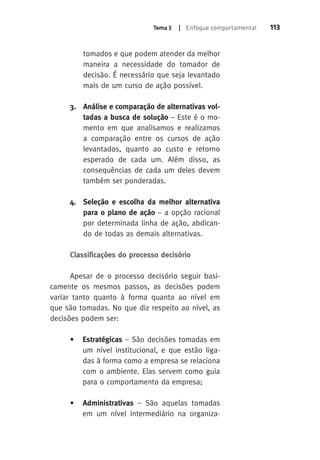 Tema 3 | Enfoque comportamental 113 
tomados e que podem atender da melhor 
maneira a necessidade do tomador de 
decisão. É necessário que seja levantado 
mais de um curso de ação possível. 
3. Análise e comparação de alternativas vol-tadas 
a busca de solução – Este é o mo-mento 
em que analisamos e realizamos 
a comparação entre os cursos de ação 
levantados, quanto ao custo e retorno 
esperado de cada um. Além disso, as 
consequências de cada um deles devem 
também ser ponderadas. 
4. Seleção e escolha da melhor alternativa 
para o plano de ação – a opção racional 
por determinada linha de ação, abdican-do 
de todas as demais alternativas. 
Classificações do processo decisório 
Apesar de o processo decisório seguir basi-camente 
os mesmos passos, as decisões podem 
variar tanto quanto à forma quanto ao nível em 
que são tomadas. No que diz respeito ao nível, as 
decisões podem ser: 
• Estratégicas – São decisões tomadas em 
um nível institucional, e que estão liga-das 
à forma como a empresa se relaciona 
com o ambiente. Elas servem como guia 
para o comportamento da empresa; 
• Administrativas – São aquelas tomadas 
em um nível intermediário na organiza- 
 