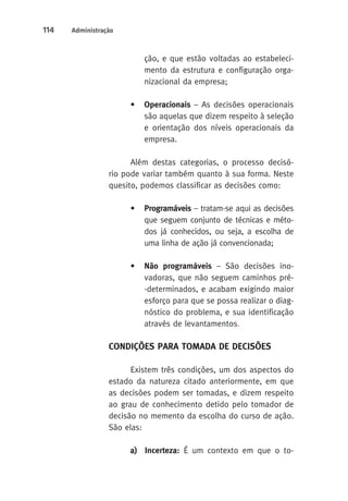 114 Administração 
ção, e que estão voltadas ao estabeleci-mento 
da estrutura e configuração orga-nizacional 
da empresa; 
• Operacionais – As decisões operacionais 
são aquelas que dizem respeito à seleção 
e orientação dos níveis operacionais da 
empresa. 
Além destas categorias, o processo decisó-rio 
pode variar também quanto à sua forma. Neste 
quesito, podemos classificar as decisões como: 
• Programáveis – tratam-se aqui as decisões 
que seguem conjunto de técnicas e méto-dos 
já conhecidos, ou seja, a escolha de 
uma linha de ação já convencionada; 
• Não programáveis – São decisões ino-vadoras, 
que não seguem caminhos pré- 
-determinados, e acabam exigindo maior 
esforço para que se possa realizar o diag-nóstico 
do problema, e sua identificação 
através de levantamentos. 
CONDIÇÕES PARA TOMADA DE DECISÕES 
Existem três condições, um dos aspectos do 
estado da natureza citado anteriormente, em que 
as decisões podem ser tomadas, e dizem respeito 
ao grau de conhecimento detido pelo tomador de 
decisão no memento da escolha do curso de ação. 
São elas: 
a) Incerteza: É um contexto em que o to- 
 