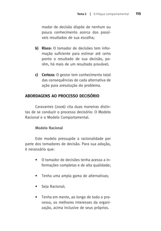 Tema 3 | Enfoque comportamental 115 
mador de decisão dispõe de nenhum ou 
pouco conhecimento acerca dos possí-veis 
resultados de sua escolha; 
b) Risco: O tomador de decisões tem infor-mação 
suficiente para estimar até certo 
ponto o resultado de sua decisão, po-rém, 
há mais de um resultado provável; 
c) Certeza: O gestor tem conhecimento total 
das consequências de cada alternativa de 
ação para aresolução do problema. 
ABORDAGENS AO PROCESSO DECISÓRIO 
Caravantes (2006) cita duas maneiras distin-tas 
de se conduzir o processo decisório: O Modelo 
Racional e o Modelo Comportamental. 
Modelo Racional 
Este modelo pressupõe a racionalidade por 
parte dos tomadores de decisão. Para sua adoção, 
é necessário que: 
• O tomador de decisões tenha acesso a in-formações 
completas e de alta qualidade; 
• Tenha uma ampla gama de alternativas; 
• Seja Racional; 
• Tenha em mente, ao longo de todo o pro-cesso, 
os melhores interesses da organi-zação, 
acima inclusive de seus próprios. 
 
