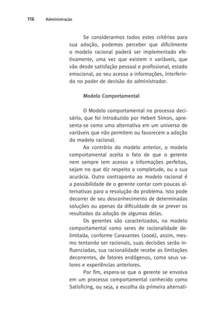 116 Administração 
Se considerarmos todos estes critérios para 
sua adoção, podemos perceber que dificilmente 
o modelo racional poderá ser implementado efe-tivamente, 
uma vez que existem n variáveis, que 
vão desde satisfação pessoal e profissional, estado 
emocional, ao seu acesso a informações, interferin-do 
no poder de decisão do administrador. 
Modelo Comportamental 
O Modelo comportamental no processo deci-sório, 
que foi introduzido por Hebert Simon, apre-senta- 
se como uma alternativa em um universo de 
variáveis que não permitem ou favorecem a adoção 
do modelo racional. 
Ao contrário do modelo anterior, o modelo 
comportamental aceita o fato de que o gerente 
nem sempre tem acesso a informações perfeitas, 
sejam no que diz respeito a completude, ou a sua 
acurácia. Outro contraponto ao modelo racional é 
a possibilidade de o gerente contar com poucas al-ternativas 
para a resolução do problema. Isto pode 
decorrer de seu desconhecimento de determinadas 
soluções ou apenas da dificuldade de se prever os 
resultados da adoção de algumas delas. 
Os gerentes são caracterizados, no modelo 
comportamental como seres de racionalidade de-limitada, 
conforme Caravantes (2006), assim, mes-mo 
tentando ser racionais, suas decisões serão in-fluenciadas, 
sua racionalidade recebe as limitações 
decorrentes, de fatores endógenos, como seus va-lores 
e experiências anteriores. 
Por fim, espera-se que o gerente se envolva 
em um processo comportamental conhecido como 
Satisficing, ou seja, a escolha da primeira alternati- 
 
