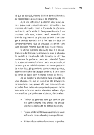 Tema 3 | Enfoque comportamental 117 
va que se adéque, mesmo que em termos mínimos 
às necessidades para solução do problema. 
Além do Satisficing, podemos citar aqui ou-tros 
processos comportamentais envolvidos no 
processo decisório, como a Escalada do Compro-metimento. 
A Escalada do Comprometimento é um 
processo pelo qual, mesmo tendo cometido um 
erro de julgamento, as pessoas tendem a se ape-gar 
à decisão tomada até o fim. Isso se deve ao 
comprometimento que as pessoas assumem com 
suas decisões mesmo quando elas estão erradas. 
O último exemplo abordado aqui é o Enqua-dramento 
da Decisão é o modo pelo qual a situação 
da decisão é vizualizada pelo tomador de decisão 
em termos de ganho ou perda em potencial. Quan-do 
a alternativa constitui uma perda em potencial, é 
comum que os administradores assumam posturas 
de maior risco. Já quando ela pode acarretar ganhos, 
ocorre o contrario da situação anterior, e se escolhe 
as linhas de ações com menores índices de riscos. 
Ao se escolher a alternativa mais arriscada em 
uma situação em que os prejuízos são inevitáveis, 
consequências mais graves são mais comumente ob-servadas. 
Para evitar a Assumpção de posturas exces-sivamente 
arriscadas nestas situações, existem algu-mas 
medidas que podem ser adotadas, dentre elas: 
• Treinar os gerentes para que tenham ple-no 
conhecimento dos efeitos do enqua-dramento 
realizado de certas maneiras; 
• Tentar adotar múltiplos enquadramentos de 
referencia para a abordagem do problema; 
• Evitar adotar ações de maneira impulsiva. 
 