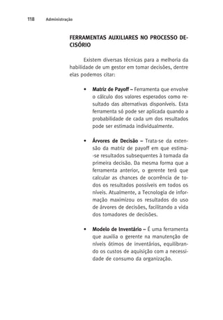 118 Administração 
FERRAMENTAS AUXILIARES NO PROCESSO DE-CISÓRIO 
Existem diversas técnicas para a melhoria da 
habilidade de um gestor em tomar decisões, dentre 
elas podemos citar: 
• Matriz de Payoff – Ferramenta que envolve 
o cálculo dos valores esperados como re-sultado 
das alternativas disponíveis. Esta 
ferramenta só pode ser aplicada quando a 
probabilidade de cada um dos resultados 
pode ser estimada individualmente. 
• Árvores de Decisão – Trata-se da exten-são 
da matriz de payoff em que estima- 
-se resultados subsequentes à tomada da 
primeira decisão. Da mesma forma que a 
ferramenta anterior, o gerente terá que 
calcular as chances de ocorrência de to-dos 
os resultados possíveis em todos os 
níveis. Atualmente, a Tecnologia de infor-mação 
maximizou os resultados do uso 
de árvores de decisões, facilitando a vida 
dos tomadores de decisões. 
• Modelo de Inventário – É uma ferramenta 
que auxilia o gerente na manutenção de 
níveis ótimos de inventários, equilibran-do 
os custos de aquisição com a necessi-dade 
de consumo da organização. 
 
