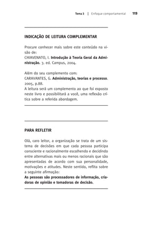 Tema 3 | Enfoque comportamental 119 
Indicação de Leitura Complementar 
Procure conhecer mais sobre este conteúdo na vi-são 
de: 
CHIAVENATO, I. Introdução à Teoria Geral da Admi-nistração. 
3. ed. Campus, 2004. 
Além do seu complemento com: 
CARAVANTES, G. Administração, teorias e processo. 
2005, p.88. 
A leitura será um complemento ao que foi exposto 
neste livro e possibilitará a você, uma reflexão crí-tica 
sobre a referida abordagem. 
Para Refletir 
Olá, caro leitor, a organização se trata de um sis-tema 
de decisões em que cada pessoa participa 
consciente e racionalmente escolhendo e decidindo 
entre alternativas mais ou menos racionais que são 
apresentadas de acordo com sua personalidade, 
motivações e atitudes. Neste sentido, reflita sobre 
a seguinte afirmação: 
As pessoas são processadores de informação, cria-doras 
de opinião e tomadoras de decisão. 
 