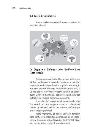 120 Administração 
3.4 Teoria Estruturalista 
Vamos iniciar este conteúdo com a leitura da 
metáfora abaixo: 
Os Cegos e o Elefante - John Godfrery Saxe 
(1816-1887): 
Certa época, no Hindustão, viviam sete cegos 
sábios, inclinados a aprender muito e a orientar, 
passavam o dia discutindo e brigando em relação 
aos seus pontos de vista individuais. Certo dia, o 
sétimo cego se revoltou e disse: vocês não conse-guem 
viver em harmonia, sequer escutam uns aos 
outros, vou embora morar na montanha. 
Um certo dia chegou um circo na cidade e to-dos 
eufóricos correram para ver o circo chegando. 
Dentre os animais, existia um enorme elefante que 
era a atração principal. 
Neste momento, os cegos correram também 
para conhecer o magnífico animal que ali se encon-trava 
e cada um, por observação, poderia satisfazer 
sua mente sobre o significado do animal. 
 