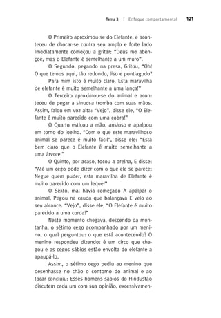 Tema 3 | Enfoque comportamental 121 
O Primeiro aproximou-se do Elefante, e acon-teceu 
de chocar-se contra seu amplo e forte lado 
Imediatamente começou a gritar: “Deus me aben-çoe, 
mas o Elefante é semelhante a um muro”. 
O Segundo, pegando na presa, Gritou, “Oh! 
O que temos aqui, tão redondo, liso e pontiagudo? 
Para mim isto é muito claro. esta maravilha 
de elefante é muito semelhante a uma lança!” 
O Terceiro aproximou-se do animal e acon-teceu 
de pegar a sinuosa tromba com suas mãos. 
Assim, falou em voz alta: “Vejo”, disse ele, “O Ele-fante 
é muito parecido com uma cobra!” 
O Quarto esticou a mão, ansioso e apalpou 
em torno do joelho. “Com o que este maravilhoso 
animal se parece é muito fácil”, disse ele: “Está 
bem claro que o Elefante é muito semelhante a 
uma árvore!” 
O Quinto, por acaso, tocou a orelha, E disse: 
“Até um cego pode dizer com o que ele se parece: 
Negue quem puder, esta maravilha de Elefante é 
muito parecido com um leque!” 
O Sexto, mal havia começado A apalpar o 
animal, Pegou na cauda que balançava E veio ao 
seu alcance. “Vejo”, disse ele, “O Elefante é muito 
parecido a uma corda!” 
Neste momento chegava, descendo da mon-tanha, 
o sétimo cego acompanhado por um meni-no, 
o qual perguntou: o que está acontecendo? O 
menino respondeu dizendo: é um circo que che-gou 
e os cegos sábios estão envolta do elefante a 
apaupá-lo. 
Assim, o sétimo cego pediu ao menino que 
desenhasse no chão o contorno do animal e ao 
tocar concluiu: Esses homens sábios do Hindustão 
discutem cada um com sua opinião, excessivamen- 
 