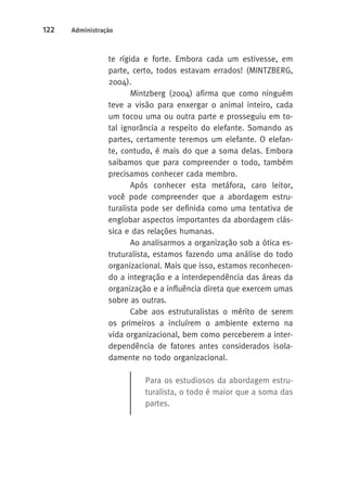 122 Administração 
te rígida e forte. Embora cada um estivesse, em 
parte, certo, todos estavam errados! (MINTZBERG, 
2004). 
Mintzberg (2004) afirma que como ninguém 
teve a visão para enxergar o animal inteiro, cada 
um tocou uma ou outra parte e prosseguiu em to-tal 
ignorância a respeito do elefante. Somando as 
partes, certamente teremos um elefante. O elefan-te, 
contudo, é mais do que a soma delas. Embora 
saibamos que para compreender o todo, também 
precisamos conhecer cada membro. 
Após conhecer esta metáfora, caro leitor, 
você pode compreender que a abordagem estru-turalista 
pode ser definida como uma tentativa de 
englobar aspectos importantes da abordagem clás-sica 
e das relações humanas. 
Ao analisarmos a organização sob a ótica es-truturalista, 
estamos fazendo uma análise do todo 
organizacional. Mais que isso, estamos reconhecen-do 
a integração e a interdependência das áreas da 
organização e a influência direta que exercem umas 
sobre as outras. 
Cabe aos estruturalistas o mérito de serem 
os primeiros a incluírem o ambiente externo na 
vida organizacional, bem como perceberem a inter-dependência 
de fatores antes considerados isola-damente 
no todo organizacional. 
Para os estudiosos da abordagem estru-turalista, 
o todo é maior que a soma das 
partes. 
 
