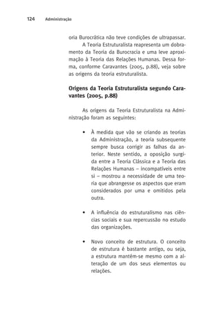 124 Administração 
oria Burocrática não teve condições de ultrapassar. 
A Teoria Estruturalista reapresenta um dobra-mento 
da Teoria da Burocracia e uma leve aproxi-mação 
à Teoria das Relações Humanas. Dessa for-ma, 
conforme Caravantes (2005, p.88), veja sobre 
as origens da teoria estruturalista. 
Origens da Teoria Estruturalista segundo Cara-vantes 
(2005, p.88) 
As origens da Teoria Estruturalista na Admi-nistração 
foram as seguintes: 
• À medida que vão se criando as teorias 
da Administração, a teoria subsequente 
sempre busca corrigir as falhas da an-terior. 
Neste sentido, a oposição surgi-da 
entre a Teoria Clássica e a Teoria das 
Relações Humanas – incompatíveis entre 
si – mostrou a necessidade de uma teo-ria 
que abrangesse os aspectos que eram 
considerados por uma e omitidos pela 
outra. 
• A influência do estruturalismo nas ciên-cias 
sociais e sua repercussão no estudo 
das organizações. 
• Novo conceito de estrutura. O conceito 
de estrutura é bastante antigo, ou seja, 
a estrutura mantém-se mesmo com a al-teração 
de um dos seus elementos ou 
relações. 
 