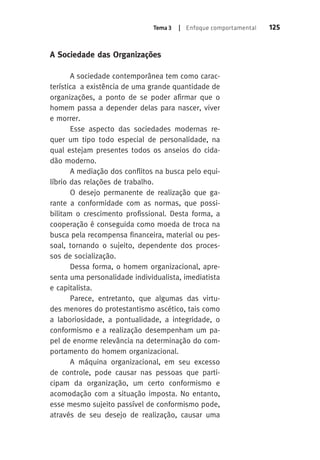 Tema 3 | Enfoque comportamental 125 
A Sociedade das Organizações 
A sociedade contemporânea tem como carac-terística 
a existência de uma grande quantidade de 
organizações, a ponto de se poder afirmar que o 
homem passa a depender delas para nascer, viver 
e morrer. 
Esse aspecto das sociedades modernas re-quer 
um tipo todo especial de personalidade, na 
qual estejam presentes todos os anseios do cida-dão 
moderno. 
A mediação dos conflitos na busca pelo equi-líbrio 
das relações de trabalho. 
O desejo permanente de realização que ga-rante 
a conformidade com as normas, que possi-bilitam 
o crescimento profissional. Desta forma, a 
cooperação é conseguida como moeda de troca na 
busca pela recompensa financeira, material ou pes-soal, 
tornando o sujeito, dependente dos proces-sos 
de socialização. 
Dessa forma, o homem organizacional, apre-senta 
uma personalidade individualista, imediatista 
e capitalista. 
Parece, entretanto, que algumas das virtu-des 
menores do protestantismo ascético, tais como 
a laboriosidade, a pontualidade, a integridade, o 
conformismo e a realização desempenham um pa-pel 
de enorme relevância na determinação do com-portamento 
do homem organizacional. 
A máquina organizacional, em seu excesso 
de controle, pode causar nas pessoas que parti-cipam 
da organização, um certo conformismo e 
acomodação com a situação imposta. No entanto, 
esse mesmo sujeito passível de conformismo pode, 
através de seu desejo de realização, causar uma 
 