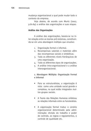 126 Administração 
mudança organizacional a qual pode mudar todo o 
contexto da empresa. 
Veja abaixo, de acordo com Muniz (2007, 
p.81-84) a análise das organizações e suas etapas. 
Análise das Organizações 
A análise das organizações, baseia-se na in-ter- 
relação entre as teorias pré-sistemas, constituin-do- 
se em uma abordagem múltipla que envolve: 
1. Organização formal e informal. 
2. Recompensas salariais e materiais além 
das recompensas sociais e simbólicas. 
3. Todo os diferentes níveis hierárquicos de 
uma organização. 
4. Todo os diferentes tipos de organizações. 
5. A análise intra-organizacional e a análise 
interorganizacional. 
1. Abordagem Múltipla: Organização Formal 
e Informal 
• Para os estruturalistas, a organização é 
vista como uma unidade social grande e 
complexa, na qual estão integrados mui-tos 
grupos sociais. 
• A Teoria das Relações Humanas enfatizou 
as relações informais entre os funcionários. 
• A organização formal traduz o cenário 
organizacional determinado pela admi-nistração: 
divisão do trabalho e poder 
de controle, as regras e regulamentos, o 
controle de qualidade etc. 
 