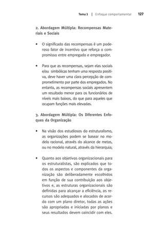 Tema 3 | Enfoque comportamental 127 
2. Abordagem Múltipla: Recompensas Mate-riais 
e Sociais 
• O significado das recompensas é um pode-roso 
fator de incentivo que reforça o com-promisso 
entre empregado e empregador. 
• Para que as recompensas, sejam elas sociais 
e/ou simbólicas tenham uma resposta positi-va, 
deve haver uma clara percepção de com-prometimento 
por parte dos empregados. No 
entanto, as recompensas sociais apresentem 
um resultado menor para os funcionários de 
níveis mais baixos, do que para aqueles que 
ocupam funções mais elevadas. 
3. Abordagem Múltipla: Os Diferentes Enfo-ques 
da Organização 
• Na visão dos estudiosos do estruturalismo, 
as organizações podem se basear no mo-delo 
racional, através do alcance de metas, 
ou no modelo natural, através da hierarquia; 
• Quanto aos objetivos organizacionais para 
os estruturalistas, são explicados que to-dos 
os aspectos e componentes da orga-nização 
são deliberadamente escolhidos 
em função de sua contribuição aos obje-tivos 
e, as estruturas organizacionais são 
definidas para alcançar a eficiência, os re-cursos 
são adequados e alocados de acor-do 
com um plano diretor, todas as ações 
são apropriadas e iniciadas por planos e 
seus resultados devem coincidir com eles. 
 