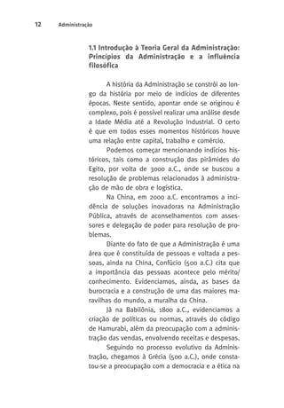 12 Administração 
1.1 Introdução à Teoria Geral da Administração: 
Princípios da Administração e a influência 
filosófica 
A história da Administração se constrói ao lon-go 
da história por meio de indícios de diferentes 
épocas. Neste sentido, apontar onde se originou é 
complexo, pois é possível realizar uma análise desde 
a Idade Média até a Revolução Industrial. O certo 
é que em todos esses momentos históricos houve 
uma relação entre capital, trabalho e comércio. 
Podemos começar mencionando indícios his-tóricos, 
tais como a construção das pirâmides do 
Egito, por volta de 3000 a.C., onde se buscou a 
resolução de problemas relacionados à administra-ção 
de mão de obra e logística. 
Na China, em 2000 a.C. encontramos a inci-dência 
de soluções inovadoras na Administração 
Pública, através de aconselhamentos com asses-sores 
e delegação de poder para resolução de pro-blemas. 
Diante do fato de que a Administração é uma 
área que é constituída de pessoas e voltada a pes-soas, 
ainda na China, Confúcio (500 a.C.) cita que 
a importância das pessoas acontece pelo mérito/ 
conhecimento. Evidenciamos, ainda, as bases da 
burocracia e a construção de uma das maiores ma-ravilhas 
do mundo, a muralha da China. 
Já na Babilônia, 1800 a.C., evidenciamos a 
criação de políticas ou normas, através do código 
de Hamurabi, além da preocupação com a adminis-tração 
das vendas, envolvendo receitas e despesas. 
Seguindo no processo evolutivo da Adminis-tração, 
chegamos à Grécia (500 a.C.), onde consta-tou- 
se a preocupação com a democracia e a ética na 
 