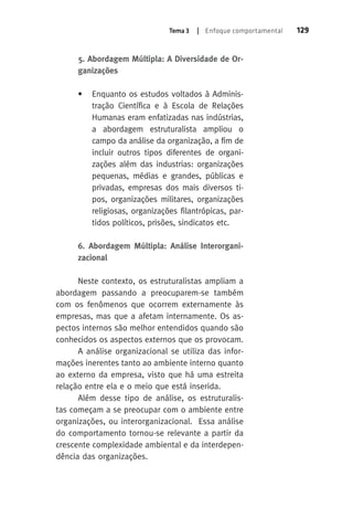 Tema 3 | Enfoque comportamental 129 
5. Abordagem Múltipla: A Diversidade de Or-ganizações 
• Enquanto os estudos voltados à Adminis-tração 
Científica e à Escola de Relações 
Humanas eram enfatizadas nas indústrias, 
a abordagem estruturalista ampliou o 
campo da análise da organização, a fim de 
incluir outros tipos diferentes de organi-zações 
além das industrias: organizações 
pequenas, médias e grandes, públicas e 
privadas, empresas dos mais diversos ti-pos, 
organizações militares, organizações 
religiosas, organizações filantrópicas, par-tidos 
políticos, prisões, sindicatos etc. 
6. Abordagem Múltipla: Análise Interorgani-zacional 
Neste contexto, os estruturalistas ampliam a 
abordagem passando a preocuparem-se também 
com os fenômenos que ocorrem externamente às 
empresas, mas que a afetam internamente. Os as-pectos 
internos são melhor entendidos quando são 
conhecidos os aspectos externos que os provocam. 
A análise organizacional se utiliza das infor-mações 
inerentes tanto ao ambiente interno quanto 
ao externo da empresa, visto que há uma estreita 
relação entre ela e o meio que está inserida. 
Além desse tipo de análise, os estruturalis-tas 
começam a se preocupar com o ambiente entre 
organizações, ou interorganizacional. Essa análise 
do comportamento tornou-se relevante a partir da 
crescente complexidade ambiental e da interdepen-dência 
das organizações. 
 