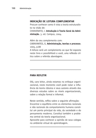 130 Administração 
Indicação de Leitura Complementar 
Procure conhecer como é vista a teoria estruturalis-ta 
na visão de: 
CHIAVENATO, I. Introdução à Teoria Geral da Admi-nistração. 
3. ed. Campus, 2004. 
Além do seu complemento com: 
CARAVANTES, G. Administração, teorias e processo. 
2005, p.88 
A leitura será um complemento ao que foi exposto 
neste livro e possibilitará a você, uma reflexão crí-tica 
sobre a referida abordagem. 
Para Refletir 
Olá, caro leitor, ainda estamos no enfoque organi-zacional, 
neste momento você pode notar a influ-ência 
da teoria clássica e seus autores através dos 
diversos estudos sobre os níveis organizacionais, 
sobre a relação formal e informal. 
Neste sentido, reflita sobre a seguinte afirmação: 
Encontrar o equilíbrio entre os elementos racionais 
e não racionais do comportamento humano consti-tui 
um ponto principal da vida, da sociedade e do 
pensamento moderno. Constitui também o proble-ma 
central da teoria organizacional. 
Aproveite para conhecer a opinião de seus colegas 
no ambiente virtual de aprendizagem. 
 