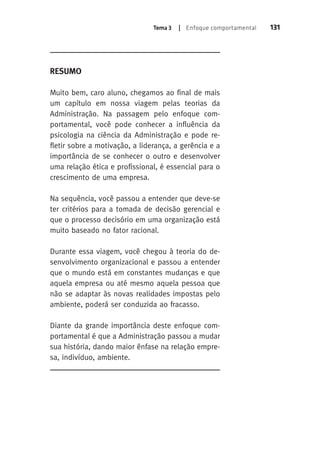 Tema 3 | Enfoque comportamental 131 
Resumo 
Muito bem, caro aluno, chegamos ao final de mais 
um capítulo em nossa viagem pelas teorias da 
Administração. Na passagem pelo enfoque com-portamental, 
você pode conhecer a influência da 
psicologia na ciência da Administração e pode re-fletir 
sobre a motivação, a liderança, a gerência e a 
importância de se conhecer o outro e desenvolver 
uma relação ética e profissional, é essencial para o 
crescimento de uma empresa. 
Na sequência, você passou a entender que deve-se 
ter critérios para a tomada de decisão gerencial e 
que o processo decisório em uma organização está 
muito baseado no fator racional. 
Durante essa viagem, você chegou à teoria do de-senvolvimento 
organizacional e passou a entender 
que o mundo está em constantes mudanças e que 
aquela empresa ou até mesmo aquela pessoa que 
não se adaptar às novas realidades impostas pelo 
ambiente, poderá ser conduzida ao fracasso. 
Diante da grande importância deste enfoque com-portamental 
é que a Administração passou a mudar 
sua história, dando maior ênfase na relação empre-sa, 
indivíduo, ambiente. 
 