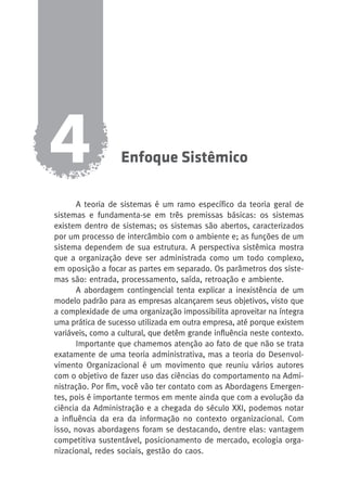 Enfoque Sistêmico 4 
A teoria de sistemas é um ramo específico da teoria geral de 
sistemas e fundamenta-se em três premissas básicas: os sistemas 
existem dentro de sistemas; os sistemas são abertos, caracterizados 
por um processo de intercâmbio com o ambiente e; as funções de um 
sistema dependem de sua estrutura. A perspectiva sistêmica mostra 
que a organização deve ser administrada como um todo complexo, 
em oposição a focar as partes em separado. Os parâmetros dos siste-mas 
são: entrada, processamento, saída, retroação e ambiente. 
A abordagem contingencial tenta explicar a inexistência de um 
modelo padrão para as empresas alcançarem seus objetivos, visto que 
a complexidade de uma organização impossibilita aproveitar na íntegra 
uma prática de sucesso utilizada em outra empresa, até porque existem 
variáveis, como a cultural, que detêm grande influência neste contexto. 
Importante que chamemos atenção ao fato de que não se trata 
exatamente de uma teoria administrativa, mas a teoria do Desenvol-vimento 
Organizacional é um movimento que reuniu vários autores 
com o objetivo de fazer uso das ciências do comportamento na Admi-nistração. 
Por fim, você vão ter contato com as Abordagens Emergen-tes, 
pois é importante termos em mente ainda que com a evolução da 
ciência da Administração e a chegada do século XXI, podemos notar 
a influência da era da informação no contexto organizacional. Com 
isso, novas abordagens foram se destacando, dentre elas: vantagem 
competitiva sustentável, posicionamento de mercado, ecologia orga-nizacional, 
redes sociais, gestão do caos. 
 