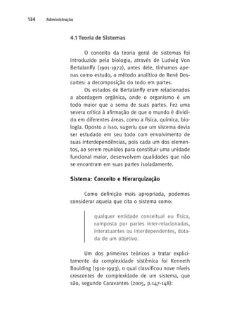 134 Administração 
4.1 Teoria de Sistemas 
O conceito da teoria geral de sistemas foi 
introduzido pela biologia, através de Ludwig Von 
Bertalanffy (1901-1972), antes dele, tínhamos ape-nas 
como estudo, o método analítico de René Des-cartes: 
a decomposição do todo em partes. 
Os estudos de Bertalanffy eram relacionados 
a abordagem orgânica, onde o organismo é um 
todo maior que a soma de suas partes. Fez uma 
severa crítica à afirmação de que o mundo é dividi-do 
em diferentes áreas, como a física, química, bio-logia. 
Oposto a isso, sugeriu que um sistema devia 
ser estudado em seu todo com envolvimento de 
suas interdependências, pois cada um dos elemen-tos, 
ao serem reunidos para constituir uma unidade 
funcional maior, desenvolvem qualidades que não 
se encontram em suas partes isoladamente. 
Sistema: Conceito e Hierarquização 
Como definição mais apropriada, podemos 
considerar aquela que cita o sistema como: 
qualquer entidade conceitual ou física, 
composta por partes inter-relacionadas, 
interatuantes ou interdependentes, dota-da 
de um objetivo. 
Um dos primeiros teóricos a tratar explici-tamente 
da complexidade sistêmica foi Kenneth 
Boulding (1910-1993), o qual classificou nove níveis 
crescentes de complexidade de um sistema, que 
são, segundo Caravantes (2005, p.147-148): 
 