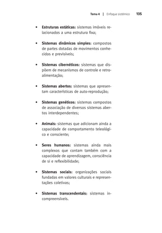 Tema 4 | Enfoque sistêmico 135 
• Estruturas estáticas: sistemas imóveis re-lacionados 
a uma estrutura fixa; 
• Sistemas dinâmicos simples: compostos 
de partes dotadas de movimentos conhe-cidos 
e previsíveis; 
• Sistemas cibernéticos: sistemas que dis-põem 
de mecanismos de controle e retro-alimentação; 
• Sistemas abertos: sistemas que apresen-tam 
características de auto-reprodução; 
• Sistemas genéticos: sistemas compostos 
de associação de diversos sistemas aber-tos 
interdependentes; 
• Animais: sistemas que adicionam ainda a 
capacidade de comportamento teleológi-co 
e consciente; 
• Seres humanos: sistemas ainda mais 
complexos que contam também com a 
capacidade de aprendizagem, consciência 
de si e reflexibilidade; 
• Sistemas sociais: organizações sociais 
fundadas em valores culturais e represen-tações 
coletivas; 
• Sistemas transcendentais: sistemas in-compreensíveis. 
 