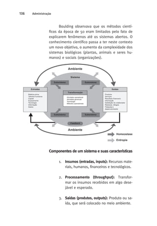 136 Administração 
Boulding observava que os métodos cientí-ficos 
da época de 50 eram limitados pelo fato de 
explicarem fenômenos até os sistemas abertos. O 
conhecimento científico passa a ter neste contexto 
um novo objetivo, o aumento da complexidade dos 
sistemas biológicos (plantas, animais e seres hu-manos) 
e sociais (organizações). 
Componentes de um sistema e suas características 
1. Insumos (entradas, inputs): Recursos mate-riais, 
humanos, financeiros e tecnológicos. 
2. Processamento (throughput): Transfor-mar 
os insumos recebidos em algo dese-jável 
e esperado. 
3. Saídas (produtos, outputs): Produto ou sa-ída, 
que será colocado no meio ambiente. 
 