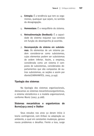 Tema 4 | Enfoque sistêmico 137 
4. Entropia: É a tendência que tem os orga-nismos, 
quaisquer que sejam, no sentido 
da desagregação. 
5. Homeostase: É o reequilíbrio do sistema. 
6. Retroalimentação (feedback): É a capaci-dade 
do sistema reajustar sua conduta 
em função do desempenho já ocorrido. 
7. Decomposição do sistema em subsiste-mas: 
Os elementos de um sistema po-dem 
considerar-se como subsistemas, 
cujos elementos podem ser subsistemas 
de ordem inferior. Assim, a empresa, 
considerada como um sistema é com-posta 
de subsistemas, considerados de-partamentos 
que são compostos de ou-tros 
subsistemas, as seções e assim por 
diante(CARAVANTES, 2005, p.149). 
Tipologia dos sistemas 
Na tipologia dos sistemas organizacionais, 
destacamos os sistemas mecanísticosorganísmicos, 
o sistema sóciotécnico e o modelo organizacional, 
conforme Muniz (2007, p.268). 
Sistemas mecanísticos e organísmicos de 
Burns(1913-2001) e Stalker 
Seus estudos nos anos 50 deram início à 
teoria contingencial, com ênfase na adaptação ao 
ambiente, o qual em constantes mudanças, gerava 
novos problemas e desafios. Frente a isso, surge 
 