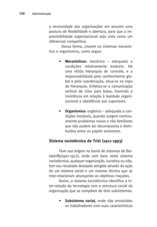 138 Administração 
a necessidade das organizações em assumir uma 
postura de flexibilidade e abertura, para que a im-previsibilidade 
organizacional seja vista como um 
diferencial competitivo. 
Dessa forma, criaram os sistemas mecanís-tico 
e organísmico, como segue: 
• Mecanísticos: mecânico – adequado a 
condições relativamente estáveis. Há 
uma nítida hierarquia de controle, e a 
responsabilidade pelo conhecimento glo-bal 
e pela coordenação, situa-se no topo 
da hierarquia. Enfatiza-se a comunicação 
vertical de cima para baixo, havendo a 
insistência em relação à lealdade organi-zacional 
e obediência aos superiores. 
• Organísmico: orgânico – adequado a con-dições 
instáveis, quando surgem continu-amente 
problemas novos e não familiares 
que não podem ser decompostos e distri-buídos 
entre os papéis existentes. 
Sistema sociotécnico de Trist (1911-1993) 
Teve sua origem na teoria de sistemas de Ber-talanffy( 
1901-1972), onde com base neste sistema 
sociotécnico, qualquer organização, lucrativa ou não, 
tem seu resultado desejado atingido através da ação 
de um sistema social e um sistema técnico que se 
inter-relacionam alcançando os objetivos traçados. 
Assim, o sistema sociotécnico identifica a in-ter- 
relação da tecnologia com a estrutura social da 
organização que se compõem de dois subsistemas: 
• Subsistema social, onde são envolvidos 
os trabalhadores com suas características 
 
