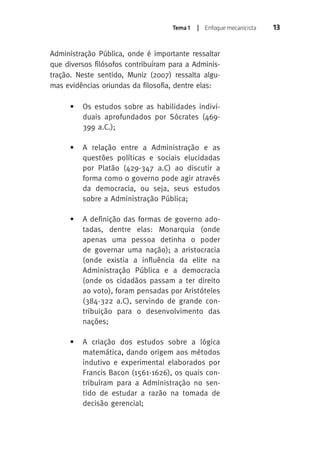 Tema 1 | Enfoque mecanicista 13 
Administração Pública, onde é importante ressaltar 
que diversos filósofos contribuíram para a Adminis-tração. 
Neste sentido, Muniz (2007) ressalta algu-mas 
evidências oriundas da filosofia, dentre elas: 
• Os estudos sobre as habilidades indivi-duais 
aprofundados por Sócrates (469- 
399 a.C.); 
• A relação entre a Administração e as 
questões políticas e sociais elucidadas 
por Platão (429-347 a.C) ao discutir a 
forma como o governo pode agir através 
da democracia, ou seja, seus estudos 
sobre a Administração Pública; 
• A definição das formas de governo ado-tadas, 
dentre elas: Monarquia (onde 
apenas uma pessoa detinha o poder 
de governar uma nação); a aristocracia 
(onde existia a influência da elite na 
Administração Pública e a democracia 
(onde os cidadãos passam a ter direito 
ao voto), foram pensadas por Aristóteles 
(384-322 a.C), servindo de grande con-tribuição 
para o desenvolvimento das 
nações; 
• A criação dos estudos sobre a lógica 
matemática, dando origem aos métodos 
indutivo e experimental elaborados por 
Francis Bacon (1561-1626), os quais con-tribuíram 
para a Administração no sen-tido 
de estudar a razão na tomada de 
decisão gerencial; 
 