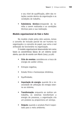 Tema 4 | Enfoque sistêmico 139 
e seu nível de qualificação, além das re-lações 
sociais dentro da organização e as 
condições de trabalho. 
• Subsistema técnicocorresponde às ta-refas 
a serem realizadas e as condições 
técnicas para a sua realização. 
Modelo organizacional de Katz e Kahn 
No modelo criado pelos dois autores, temos 
o conceito de inclusão parcial do ser humano na 
organização e o conceito de papel, que seria a real 
atribuição do funcionário na organização. 
O modelo organizacional desenvolvido tem como 
bases as características típicas de um sistema social 
aberto, que são de acordo com Muniz (2007, p.276): 
• Ciclo de eventos: considera-se a troca de 
energia de caráter cíclico; 
• Entropia negativa; 
• Estado firme e homeostase dinâmica; 
• Equifinidade; 
• Importação de energia: quando há a ne-cessidade 
de utilização de energia exter-na 
ao sistema; 
• Transformação: enquanto ao realizar um 
trabalho, os sistemas transformam a 
energia do processo, a organização cria 
um produto ou proporciona um serviço; 
• Outputs: quando o produto final é expor-tado 
para o meio ambiente; 
 