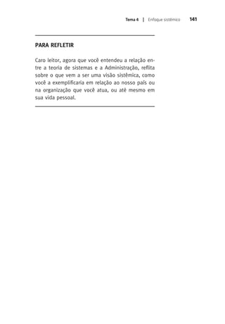 Tema 4 | Enfoque sistêmico 141 
Para Refletir 
Caro leitor, agora que você entendeu a relação en-tre 
a teoria de sistemas e a Administração, reflita 
sobre o que vem a ser uma visão sistêmica, como 
você a exemplificaria em relação ao nosso país ou 
na organização que você atua, ou até mesmo em 
sua vida pessoal. 
 