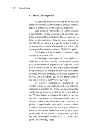 142 Administração 
4.2 Teoria Contingencial 
Na segunda metade da década de 70 mais um 
enfoque de ciências administrativas chega à América 
Latina, o enfoque contingencial ou situacional. 
Esse enfoque representa, em última análise, 
a constatação de que continua não existindo uma 
teoria administrativa aplicável a todos os casos e a 
todas as circunstâncias. Cada um dos enfoques ou 
combinação de enfoques se presta melhor à análise 
de certa e determinada situação do que outro enfo-que 
ou combinação de enfoques (WARLICH, 1986). 
Contingência é algo incerto ou eventual, algo 
que pode ou não ocorrer. 
A abordagem contingencial tenta explicar a 
inexistência de uma receita, um modelo padrão 
para as empresas alcançarem seus objetivos, visto 
que a complexidade de uma organização impossi-bilita 
aproveitar na íntegra uma prática de sucesso 
utilizada em outra empresa, até porque existem va-riáveis, 
como a cultural, que detêm grande influên-cia 
neste contexto. (CHIAVENATO, 1999). 
Os autores neoclássicos procuraram au-mentar 
o grau de abrangência da Escola Clássica, 
acrescendo aspectos das teorias comportamentais, 
mantendo as premissas básicas da Teoria Clássi-ca. 
“A abordagem contingencial seguiu o mesmo 
caminho, incorporou os pressupostos da teoria de 
sistemas sobre a interdependência e a natureza or-gânica 
da organização, além de incorporar também 
o caráter aberto e adaptativo das organizações e a 
necessidade de ser flexível em face às mudanças, 
procurando formas de unir a teoria com a prática, 
em uma abordagem sistêmica (SCOTT & MICHELL 
apud CARAVANTES, 1998). 
 