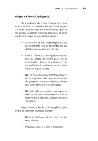 Tema 4 | Enfoque sistêmico 143 
Origem da Teoria Contingencial 
Os estudiosos da teoria contingencial, bus-cando 
verificar os modelos de estruturas organi-zacionais 
mais eficazes em determinados tipos de 
indústrias, realizaram inúmeras pesquisas, as quais 
os fizeram chegar aos resultados abaixo: 
• A estrutura de uma organização e o seu 
funcionamento são dependentes da sua 
relação com o ambiente externo. 
• Com a Teoria da Contingência muda o 
foco da gestão de dentro para fora da 
organização - ênfase no ambiente e nas 
necessidades do ambiente sobre a dinâ-mica 
das organizações; 
• Não há “a melhor maneira”(“thebestway”) 
de se organizar, tudo depende (it depen-ds 
, çadepend ) das características ambien-tais 
significativas p/ a organização; 
• Não há nada de absoluto nas organiza-ções 
ou na teoria administrativa. Tudo é 
relativo, tudo depende. (relação funcional 
-se-então) 
Dessa forma, a Teoria da Contingência apre-senta 
os seguintes aspectos básicos: 
• Natureza sistêmica, isto é, ela é um sis-tema 
aberto; 
• Interação entre si e com o ambiente; 
 