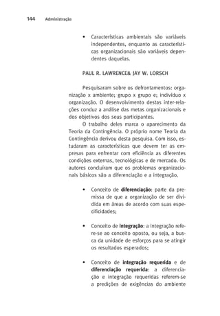 144 Administração 
• Características ambientais são variáveis 
independentes, enquanto as característi-cas 
organizacionais são variáveis depen-dentes 
daquelas. 
PAUL R. LAWRENCE& JAY W. LORSCH 
Pesquisaram sobre os defrontamentos: orga-nização 
x ambiente; grupo x grupo e; indivíduo x 
organização. O desenvolvimento destas inter-rela-ções 
conduz a análise das metas organizacionais e 
dos objetivos dos seus participantes. 
O trabalho deles marca o aparecimento da 
Teoria da Contingência. O próprio nome Teoria da 
Contingência derivou desta pesquisa. Com isso, es-tudaram 
as características que devem ter as em-presas 
para enfrentar com eficiência as diferentes 
condições externas, tecnológicas e de mercado. Os 
autores concluíram que os problemas organizacio-nais 
básicos são a diferenciação e a integração. 
• Conceito de diferenciação: parte da pre-missa 
de que a organização de ser divi-dida 
em áreas de acordo com suas espe-cificidades; 
• Conceito de integração: a integração refe-re- 
se ao conceito oposto, ou seja, a bus-ca 
da unidade de esforços para se atingir 
os resultados esperados; 
• Conceito de integração requerida e de 
diferenciação requerida: a diferencia-ção 
e integração requeridas referem-se 
a predições de exigências do ambiente 
 